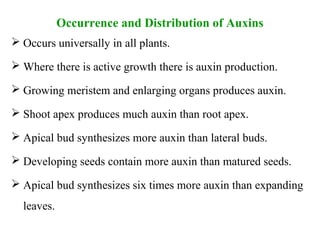 Occurrence and Distribution of Auxins
 Occurs universally in all plants.
 Where there is active growth there is auxin production.
 Growing meristem and enlarging organs produces auxin.
 Shoot apex produces much auxin than root apex.
 Apical bud synthesizes more auxin than lateral buds.
 Developing seeds contain more auxin than matured seeds.
 Apical bud synthesizes six times more auxin than expanding
leaves.
 