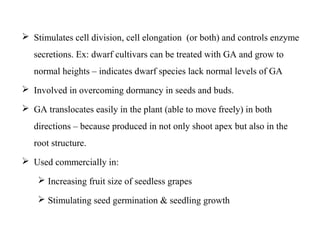  Stimulates cell division, cell elongation (or both) and controls enzyme
secretions. Ex: dwarf cultivars can be treated with GA and grow to
normal heights – indicates dwarf species lack normal levels of GA
 Involved in overcoming dormancy in seeds and buds.
 GA translocates easily in the plant (able to move freely) in both
directions – because produced in not only shoot apex but also in the
root structure.
 Used commercially in:
 Increasing fruit size of seedless grapes
 Stimulating seed germination & seedling growth
 