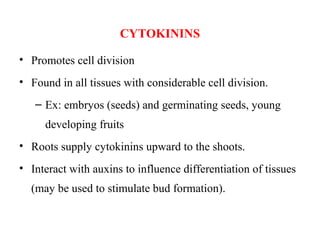 CYTOKININS
• Promotes cell division
• Found in all tissues with considerable cell division.
– Ex: embryos (seeds) and germinating seeds, young
developing fruits
• Roots supply cytokinins upward to the shoots.
• Interact with auxins to influence differentiation of tissues
(may be used to stimulate bud formation).
 