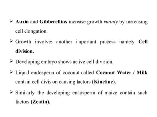  Auxin and Gibberellins increase growth mainly by increasing
cell elongation.
 Growth involves another important process namely Cell
division.
 Developing embryo shows active cell division.
 Liquid endosperm of coconut called Coconut Water / Milk
contain cell division causing factors (Kinetine).
 Similarly the developing endosperm of maize contain such
factors (Zeatin).
 
