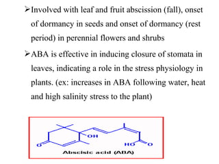 Involved with leaf and fruit abscission (fall), onset
of dormancy in seeds and onset of dormancy (rest
period) in perennial flowers and shrubs
ABA is effective in inducing closure of stomata in
leaves, indicating a role in the stress physiology in
plants. (ex: increases in ABA following water, heat
and high salinity stress to the plant)
 