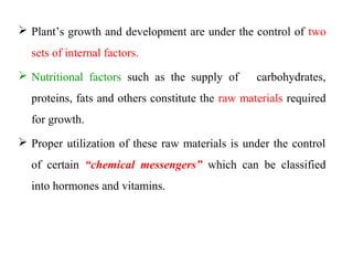  Plant’s growth and development are under the control of two
sets of internal factors.
 Nutritional factors such as the supply of carbohydrates,
proteins, fats and others constitute the raw materials required
for growth.
 Proper utilization of these raw materials is under the control
of certain “chemical messengers” which can be classified
into hormones and vitamins.
 