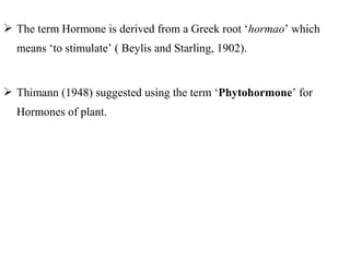  The term Hormone is derived from a Greek root ‘hormao’ which
means ‘to stimulate’ ( Beylis and Starling, 1902).
 Thimann (1948) suggested using the term ‘Phytohormone’ for
Hormones of plant.
 