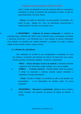 Programa de Gerenciamento de Risco ( PGR )
Segurança do Trabalho nwn
rocha. O tempo de exposição ao risco de poeiras de sílica em suspensão é
equivalente ao tempo de operação das perfuratrizes na frente, ou seja, de,
aproximadamente 4,50 horas diárias.
Névoa: Em função da eliminação de poeira gerada nas furações há o
auxilio de água injetada nos furos, via perfuratrizes mecanicamente e
ininterruptamente formando uma pequena névoa.
a) c) ERGONÔMICO Exigência de postura inadequada: A operação de
guindaste exige a utilização das mãos e pés do operador para o acionamento, dos pedais
e alavancas direcionais o que facilmente leva a uma situação de postura inadequada,
como também os operadores de martelo pneumático e auxiliares, por exigir a atenção
voltada ao teto podendo inclusive causar torcicolo.
2.5- OFICINA DE LANTERNAS
São instalações de controle do uso, carregamento e manutenção em geral
das baterias e acessórios das lanternas de mineiros. Há riscos tais como: poeira,
produtos químicos, ferramental (estiletes), monotonia e repetividade.
a) FÍSICO Outras situações de risco de acidente: A atividade apresenta
o agente de risco ferramental (objeto cortante) com o uso de estilete.
b) QUÍMICO Produtos químicos: Solução alcalina usado nas baterias.
O tempo de exposição é eventual, somente quando necessário a
reposição ou recarga das lanternas.
Poeira: Oriunda do tráfego de caminhões no pátio e nas estradas não
pavimentadas e do transportador de correias, porém em pouca
quantidade.
c) ERGONÔMICO Monotonia e repetividade: Agente de risco inerente à
própria atividade, nas situações de serviços de cargas de baterias e
controle.
 