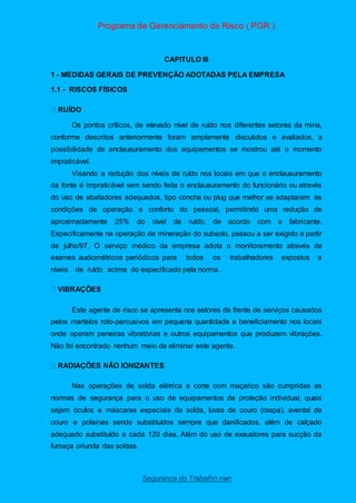 Programa de Gerenciamento de Risco ( PGR )
Segurança do Trabalho nwn
CAPITULO III
1 - MEDIDAS GERAIS DE PREVENÇÃO ADOTADAS PELA EMPRESA
1.1 - RISCOS FÍSICOS
UÍDO
Os pontos críticos, de elevado nível de ruído nos diferentes setores da mina,
conforme descritos anteriormente foram amplamente discutidos e avaliados, a
possibilidade de enclausuramento dos equipamentos se mostrou até o momento
impraticável.
Visando a redução dos níveis de ruído nos locais em que o enclausuramento
da fonte é impraticável vem sendo feita o enclausuramento do funcionário ou através
do uso de abafadores adequados, tipo concha ou plug que melhor se adaptaram às
condições de operação e conforto do pessoal, permitindo uma redução de
aproximadamente 25% do nível de ruído, de acordo com o fabricante.
Especificamente na operação de mineração do subsolo, passou a ser exigido a partir
de julho/97. O serviço médico da empresa adota o monitoramento através de
exames audiométricos periódicos para todos os trabalhadores expostos a
níveis de ruído acima do especificado pela norma.
Este agente de risco se apresenta nos setores de frente de serviços causados
pelos martelos roto-percusivos em pequena quantidade e beneficiamento nos locais
onde operam peneiras vibratórias e outros equipamentos que produzem vibrações.
Não foi encontrado nenhum meio de eliminar este agente.
Nas operações de solda elétrica e corte com maçarico são cumpridas as
normas de segurança para o uso de equipamentos de proteção individual, quais
sejam óculos e máscaras especiais de solda, luvas de couro (raspa), avental de
couro e polainas sendo substituídos sempre que danificados, além de calçado
adequado substituído a cada 120 dias. Além do uso de exaustores para sucção da
fumaça oriunda das soldas.
 