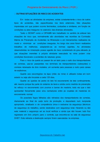 Programa de Gerenciamento de Risco ( PGR )
Segurança do Trabalho nwn
Em todas as atividades da empresa, existe constantemente o risco de outros
tipos de acidentes, não especificadas nos itens anteriores. São situações
imprevistas em que podem ocorrer ferimentos, contusões e similares, em função de
condições ou atos inseguros no exercício das diversas atividades.
Tanto o SESMT como a CIPAMIN tem trabalhado no sentido de antever tais
situações de risco que, normalmente são abordadas nas reuniões da Comissão
Interna de Prevenção de Acidentes na Mineração e em treinamentos realizados de
modo a minimizar as condições inseguras. Ao longo dos anos foram realizados
trabalhos de melhorias, adaptando-as as normas vigentes. As atividades
desenvolvidas na mineração possui agente de risco considerado de grau elevado, já
que situações inerentes à própria atividade executada na mina podem criar
condições favoráveis a acidentes de natureza grave.
Para o risco de queda ao passar de um lado para o outro dos transportadores
de correias, usa-se passarelas nos terminais de transportadores (cabeçotes) e
correias rebaixada de dois modelos, um somente para pessoas e outro para caixas
de explosivos.
Quanto aos escorregões na lapa (chão da mina) é utilizado botas em bom
estado ou seja são trocadas a cada 120 dias.
Quanto as quedas de pedra do teto há escoramento de teto continuamente,
até mesmo porque faz parte do sistema de lavra e ainda como medida de prevenção
há reforço no escoramento com prumos e barras de madeira, toda vez que o teto
apresentar fisicamente peso e/ou rachaduras entre as cruzetas de madeiras do
escoramento normal.
Os possíveis fogos falhados são retirados dos transportadores de correias,
diariamente ao final de cada turno de produção, e depositado num recipiente
apropriado, sinalizado e de competência única e exclusiva da segurança (técnicos
de segurança do trabalho), sendo destruídos com segurança total. Havendo ou não
este material o segurança vai ao local verificar e ainda que não houver, tudo fica
registrado em livro próprio para o controle, que encontra-se na sala de segurança
DHST. Esta retirada e destruição sempre foram executadas na empresa.
 
