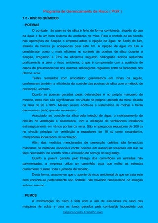 Programa de Gerenciamento de Risco ( PGR )
Segurança do Trabalho nwn
1.2 - RISCOS QUÍMICOS
O combate às poeiras de sílica é feito de forma combinada, através do uso
da água e de um bom sistema de ventilação da mina. Para o controle do pó gerado
nas operações de furação a empresa adota a injeção de água no fundo do furo,
através de brocas já adequadas para este fim. A injeção de água no furo é
considerado como o mais eficiente no controle às poeiras de sílica durante a
furação, chegando a 97% de eficiência segundo bibliografia técnica reduzindo
praticamente a zero o risco ambiental, o que é comprovado com a ausência de
casos de pneumoconiose nos exames radiológicos regulares entre os furadores nos
últimos anos.
Testes realizados com amostrador gravimétrico em minas da região,
confirmaram também a eficiência do controle das poeiras de sílica com o método de
prevenção adotado.
Quanto as poeiras geradas pelas detonações e no próprio manuseio do
minério, estas não são significativas em virtude da própria umidade da mina, situada
na faixa de 90 a 98%. Mesmo assim, adota-se a sistemática de molhar a frente
desmontada (rafa) quando necessário.
Associado ao controle da sílica pela injeção de água, o monitoramento do
circuito de ventilação é sistemático, com a utilização de ventiladores instalados
estrategicamente em vários pontos da mina. São empregados exaustores de 200 cv
no circuito principal de ventilação e exaustores de 10 cv como secundários,
reforçadores localizados da ventilação.
Além das medidas mencionadas de prevenção coletiva, são fornecidas
máscaras de proteção especiais contra poeiras em quaisquer situações em que se
faça necessário, de acordo com a avaliação do serviço de segurança.
Quanto a poeira gerada pelo tráfego dos caminhões em estradas não
pavimentadas, a empresa utiliza um caminhão pipa que molha as estradas
diariamente durante toda a jornada de trabalho.
Desta forma, assume-se que o agente de risco ambiental de que se trata este
item encontra-se perfeitamente sob controle, não havendo necessidade de atuação
sobre o mesmo.
A minimização do risco é feita com o uso de exaustores no caso das
máquinas de solda e para os fumos gerados pela combustão incompleta dos
 
