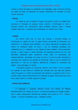 Programa de Gerenciamento de Risco ( PGR )
Segurança do Trabalho nwn
motores a diesel dos jeeps, foi substituído por combustão a gás a principio somente
nos jeeps de apoio ao transporte de subsolo, eliminando por completo os fumos
oriundo dos jeeps.
Em virtude do uso de injeção de água na furação de teto por martelos roto-
percusivos à formação de pequena névoa, visando a minimização do risco a
empresa fornece aos serventuários desta atividade máscara, luvas e avental
evitando assim que a umidade fique diretamente em contato com o corpo.
Da mesma forma que no caso das poeiras, a principal atuação na
minimização do agente de risco de gases tóxicos proveniente da detonação com
explosivos é a ventilação geral diluidora e em casos específicos de galerias sem
retorno de ventilação (fundo de saco), o uso de ventilação localizada com
ventiladores de 10 cv injetando ar puro através de tubos metálicos. Tal procedimento
permite o retorno seguro à frente detonada, nas situações especiais de risco são
facilmente detectadas pelos operadores. Ainda assim, as detonações são
preferencialmente, executadas nos finais de turno e na hora do café, eliminando a
exposição das operários aos agentes da detonação. Além do uso de dinamite não
glicerinado e o não uso de estopins, utilizando-se o sistema de “acessórios não
elétrico” para detonação do minério.
O presente programa de prevenção assume como médio o risco ao agente
em questão, já que todas as medidas são tomadas para que haja uma diluição
rápida dos gases e o mínimo de exposição dos operários ao agente de risco. Para o
controle eficaz é feito monitoramento com medições de gases diariamente para cada
turno, tendo assim um controle rigoroso de gases.
A exposição a produtos químicos ocorre nos setores de flotação
(beneficiamento) por Cloreto de Zinco e na oficina de lanternas por solução alcalina ,
logo é usado equipamento individual de proteção como luvas de PVC , óculos e
avental, na oficina de lanternas luvas e ventilação natural.
 