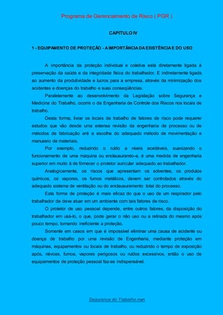 Programa de Gerenciamento de Risco ( PGR )
Segurança do Trabalho nwn
CAPITULO IV
1 - EQUIPAMENTO DE PROTEÇÃO - AIMPORTÂNCIADAEXISTÊNCIAE DO USO
A importância da proteção individual e coletiva está diretamente ligada à
preservação da saúde e da integridade física do trabalhador. E indiretamente ligada
ao aumento da produtividade e lucros para a empresa, através da minimização dos
acidentes e doenças do trabalho e suas conseqüências.
Paralelamente ao desenvolvimento da Legislação sobre Segurança e
Medicina do Trabalho, ocorre o da Engenharia de Controle dos Riscos nos locais de
trabalho.
Desta forma, livrar os locais de trabalho de fatores de risco pode requerer
estudos que vão desde uma extensa revisão da engenharia de processo ou de
métodos de fabricação aré a escolha do adequado método de movimentação e
manuseio de materiais.
Por exemplo, reduzindo o ruído a níveis aceitáveis, suavizando o
funcionamento de uma máquina ou enclausurando-a, é uma medida de engenharia
superior em muito à de fornecer o protetor auricular adequado ao trabalhador.
Analogicamente, os riscos que apresentam os solventes, os produtos
químicos, os vapores, os fumos metálicos, devem ser controlados através do
adequado sistema de ventilação ou do enclausuramento total do processo.
Esta forma de proteção é mais eficaz do que o uso de um respirador pelo
trabalhador de deva atuar em um ambiente com tais fatores de risco.
O protetor de uso pessoal depende, entre outros fatores, da disposição do
trabalhador em usá-lo, o que, pode gerar o não uso ou a retirada do mesmo após
pouco tempo, tornando ineficiente a proteção.
Somente em casos em que é impossível eliminar uma causa de acidente ou
doença de trabalho por uma revisão de Engenharia, mediante proteção em
máquinas, equipamentos ou locais de trabalho, ou reduzindo o tempo de exposição
após, névoas, fumos, vapores perigosos ou ruídos excessivos, então o uso de
equipamentos de proteção pessoal faz-se indispensável.
 