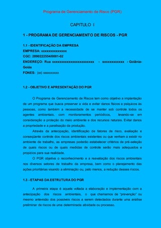 Programa de Gerenciamento de Risco (PGR)
CAPITULO I
1 - PROGRAMA DE GERENCIAMENTO DE RISCOS - PGR
1.1 - IDENTIFICAÇÃO DA EMPRESA
EMPRESA: xxxxxxxxxxxxxx
CGC: 2890222554/0001-02
ENDEREÇO: Rua xxxxxxxxxxxxxxxxxxxxxxx - sxxxxxxxxxxx - Goiânia-
Goiás
FONES: (xx) xxxxxxxxxx
1.2 - OBJETIVO E APRESENTAÇÃO DO PGR
O Programa de Gerenciamento de Riscos tem como objetivo a implantação
de um programa que busca preservar a vida e evitar danos físicos e psíquicos às
pessoas, como também a necessidade de se manter sob controle todos os
agentes ambientais, com monitoramentos periódicos, levando-se em
consideração a proteção do meio ambiente e dos recursos naturais. Evitar danos
a propriedade e a paralisação da produção.
Através da antecipação, identificação de fatores de risco, avaliação e
conseqüente controle dos riscos ambientais existentes ou que venham a existir no
ambiente de trabalho, as empresas poderão estabelecer critérios de pré-seleção
de quais riscos ou de quais medidas de controle serão mais adequados e
propícios para sua realidade.
O PGR objetiva o reconhecimento e a reavaliação dos riscos ambientais
nos diversos setores de trabalho da empresa, bem como o planejamento das
ações prioritárias visando a eliminação ou, pelo menos, a redução desses riscos.
1.3 - ETAPAS DA ESTRUTURA DO PGR
A primeira etapa é aquela voltada a elaboração e implementação com a
antecipação dos riscos ambientais, o que chamamos de “prevenção” ou
mesmo antevisão dos possíveis riscos a serem detectados durante uma análise
preliminar de riscos de uma determinada atividade ou processo.
 