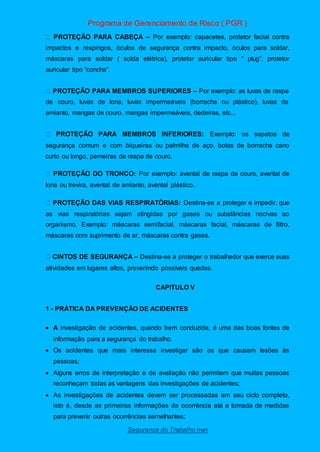Programa de Gerenciamento de Risco ( PGR )
Segurança do Trabalho nwn
– Por exemplo: capacetes, protetor facial contra
impactos e respingos, óculos de segurança contra impacto, óculos para soldar,
máscaras para soldar ( solda elétrica), protetor auricular tipo “ plug”, protetor
auricular tipo “concha”.
– Por exemplo: as luvas de raspa
de couro, luvas de lona, luvas impermeáveis (borracha ou plástico), luvas de
amianto, mangas de couro, mangas impermeáveis, dedeiras, etc...
Exemplo: os sapatos de
segurança comum e com biqueiras ou palmilha de aço, botas de borracha cano
curto ou longo, perneiras de raspa de couro.
Por exemplo: avental de raspa de couro, avental de
lona ou trevira, avental de amianto, avental plástico.
Destina-se a proteger e impedir, que
as vias respiratórias sejam atingidas por gases ou substâncias nocivas ao
organismo. Exemplo: máscaras semifacial, máscaras facial, máscaras de filtro,
máscaras com suprimento de ar, máscaras contra gases.
– Destina-se a proteger o trabalhador que exerce suas
atividades em lugares altos, prevenindo possíveis quedas.
CAPITULO V
1 - PRÁTICA DA PREVENÇÃO DE ACIDENTES
 A investigação de acidentes, quando bem conduzida, é uma das boas fontes de
informação para a segurança do trabalho.
 Os acidentes que mais interessa investigar são os que causam lesões às
pessoas;
 Alguns erros de interpretação e de avaliação não permitem que muitas pessoas
reconheçam todas as vantagens das investigações de acidentes;
 As investigações de acidentes devem ser processadas em seu ciclo completo,
isto é, desde as primeiras informações da ocorrência até a tomada de medidas
para prevenir outras ocorrências semelhantes;
 