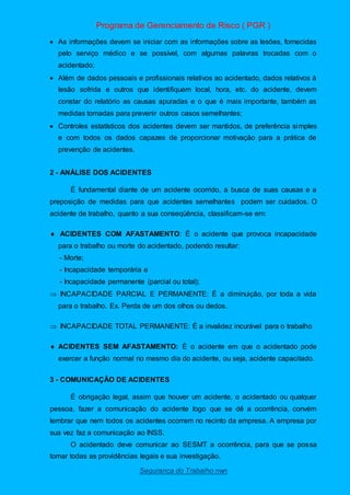 Programa de Gerenciamento de Risco ( PGR )
Segurança do Trabalho nwn
 As informações devem se iniciar com as informações sobre as lesões, fornecidas
pelo serviço médico e se possível, com algumas palavras trocadas com o
acidentado;
 Além de dados pessoais e profissionais relativos ao acidentado, dados relativos à
lesão sofrida e outros que identifiquem local, hora, etc. do acidente, devem
constar do relatório as causas apuradas e o que é mais importante, também as
medidas tomadas para prevenir outros casos semelhantes;
 Controles estatísticos dos acidentes devem ser mantidos, de preferência simples
e com todos os dados capazes de proporcionar motivação para a prática de
prevenção de acidentes.
2 - ANÁLISE DOS ACIDENTES
É fundamental diante de um acidente ocorrido, a busca de suas causas e a
preposição de medidas para que acidentes semelhantes podem ser cuidados. O
acidente de trabalho, quanto a sua conseqüência, classificam-se em:
 ACIDENTES COM AFASTAMENTO: É o acidente que provoca incapacidade
para o trabalho ou morte do acidentado, podendo resultar:
- Morte;
- Incapacidade temporária e
- Incapacidade permanente (parcial ou total);
 INCAPACIDADE PARCIAL E PERMANENTE: É a diminuição, por toda a vida
para o trabalho. Ex. Perda de um dos olhos ou dedos.
 INCAPACIDADE TOTAL PERMANENTE: É a invalidez incurável para o trabalho
 ACIDENTES SEM AFASTAMENTO: É o acidente em que o acidentado pode
exercer a função normal no mesmo dia do acidente, ou seja, acidente capacitado.
3 - COMUNICAÇÃO DE ACIDENTES
É obrigação legal, assim que houver um acidente, o acidentado ou qualquer
pessoa, fazer a comunicação do acidente logo que se dê a ocorrência, convém
lembrar que nem todos os acidentes ocorrem no recinto da empresa. A empresa por
sua vez faz a comunicação ao INSS.
O acidentado deve comunicar ao SESMT a ocorrência, para que se possa
tomar todas as providências legais e sua investigação.
 