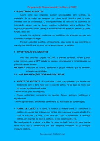 Programa de Gerenciamento de Risco ( PGR )
Segurança do Trabalho nwn
4 - REGISTRO DE ACIDENTES
Assim como nas empresas existem preocupações com controles de
qualidade, de produção, de estoques, etc., deve existir também igual ou maior
interesse com os acidentados. O acompanhamento da variação na ocorrência de
informação exigem que se façam registros cuidadosos sobre acidentes. Tais
registros podem colocar em destaque a situação dos acidentes por setores, por mês,
função, idade etc.
Através dos registros, montam-se as estatísticas de acidentes de que vem
satisfazer às exigências legais.
Prevenir acidentes significa, principalmente, atuar antes de sua ocorrência o
que significa identificar e eliminar riscos nos ambientes de trabalho.
5 - INVESTIGAÇÃO DE ACIDENTES
Uma das principais funções da CIPA é prevenir acidentes. Porém quando
estes ocorrem, cabe a CIPA estudar as causas, circunstâncias e conseqüências, ou
participar destes estudos.
OBJETIVO: Descobrir as causas, estudá-las e propor medidas que as eliminem,
evitando sua repetição.
5.1 - NAS INVESTIGAÇÕES DEVEMOS IDENTIFICAR:
 AGENTE DO ACIDENTE - É a máquina, o local, o equipamento que se relaciona
diretamente com o dano físico que o acidente sofreu. Há 03 tipos de riscos que
podem ser agentes de acidentes:
- Riscos locais: piso escorregadio;
- Riscos ambientais: proveniente de agentes físicos, químicos, biológicos e
ergonômicos;
- Riscos operacionais: ferramentas com defeito ou mal estado de conservação;
 FONTE DE LESÃO: É o objeto, o material, a matéria-prima, a substância, a
espécie de energia que entrando em contato com a pessoa, provoca a lesão. É o
local da máquina que bate, numa parte do corpo do trabalhador. A descarga
elétrica, um respingo de ácido o estilhaço, o piso escorregadio, etc.
Na investigação do acidente, a análise da causa da lesão terá muito valor, porque
ficará muito fácil a identificação dos atos inseguros cometidos ou da condição
insegura existente.
 