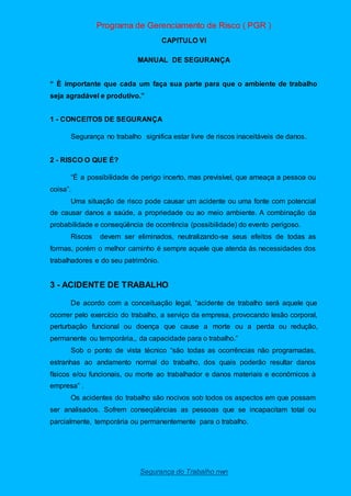 Programa de Gerenciamento de Risco ( PGR )
Segurança do Trabalho nwn
CAPITULO VI
MANUAL DE SEGURANÇA
“ È importante que cada um faça sua parte para que o ambiente de trabalho
seja agradável e produtivo.”
1 - CONCEITOS DE SEGURANÇA
Segurança no trabalho significa estar livre de riscos inaceitáveis de danos.
2 - RISCO O QUE É?
“É a possibilidade de perigo incerto, mas previsível, que ameaça a pessoa ou
coisa”.
Uma situação de risco pode causar um acidente ou uma fonte com potencial
de causar danos a saúde, a propriedade ou ao meio ambiente. A combinação da
probabilidade e conseqüência de ocorrência (possibilidade) do evento perigoso.
Riscos devem ser eliminados, neutralizando-se seus efeitos de todas as
formas, porém o melhor caminho é sempre aquele que atenda às necessidades dos
trabalhadores e do seu patrimônio.
3 - ACIDENTE DE TRABALHO
De acordo com a conceituação legal, “acidente de trabalho será aquele que
ocorrer pelo exercício do trabalho, a serviço da empresa, provocando lesão corporal,
perturbação funcional ou doença que cause a morte ou a perda ou redução,
permanente ou temporária,, da capacidade para o trabalho.”
Sob o ponto de vista técnico “são todas as ocorrências não programadas,
estranhas ao andamento normal do trabalho, dos quais poderão resultar danos
físicos e/ou funcionais, ou morte ao trabalhador e danos materiais e econômicos à
empresa” .
Os acidentes do trabalho são nocivos sob todos os aspectos em que possam
ser analisados. Sofrem conseqüências as pessoas que se incapacitam total ou
parcialmente, temporária ou permanentemente para o trabalho.
 