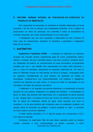 Programa de Gerenciamento de Risco ( PGR )
Segurança do Trabalho nwn
6 - SIPATMIN - SEMANA INTERNA DE PREVENÇÃO DE ACIDENTES DO
TRABALHO NA MINERAÇÃO.
São campanhas de prevenção de acidentes de trabalho elaboradas de forma
educativa, a fim de criar ou reforçar uma mentalidade preventiva. Com o objetivo de
proporcionar um clima de prevenção aos acidentes à todos os funcionários da
empresa, buscando uma maior conscientização de um modo geral.
O trabalhador que vive uma campanha é influenciado por ela e adquire um
maior grau de conhecimento, reduzindo os acidentes e garantindo a integridade
física do ser humano.
7 – BAFÔMETRO
Suplemento Trabalhista 075/99 – “ A utilização do bafômetro por empresas
privadas não encontra nenhum impedimento legal em nosso ordenamento jurídico,
valendo o princípio “de que é permitido aquilo a que não é proibido”, podendo assim,
ser implantado tal sistema de monitoramento em seus funcionários, principalmente
naqueles que com o seu trabalho são responsáveis por outras vidas (terceiros), o
que é o caso de motoristas, operadores de máquinas, tratoristas etc... No caso do
teste do bafômetro acusar um nível elevado de álcool no sangue, o empregado deve
ser suspenso imediatamente de suas funções. Se apanhado em estado de
embriaguez, configurar-se-á sua irresponsabilidade, sua imperícia e negligência,
cabendo sua dispensa por justo motivo. A recusa por parte do empregado em ser
submetido a tal teste, faz presumir sua ebriez.”
O bafômetro é um aparelho que permite determinar a concentração de bebida
alcóolica em uma pessoa, analisando o ar exalado dos pulmões. A concentração de
álcool ou hálito das pessoas está relacionada com a quantidade de álcool presente
no seu sangue dado o processo de troca que ocorre nos pulmões, isso se deve ao
fato do etanol ser totalmente solúvel em água. Após assoprar com força no
canudinho, o ar de seus pulmões são conduzidos para um analisador contendo uma
solução ácida de dicromato de potássio. O álcool presente no “bafo”, é convertido
em ácido acético e pode ser detectado
O limite máximo permitido é 4 a 5 dg/l de sangue que corresponde a 0,20 a
0,25 mg/l de ar alveolar.
Condições do examinado: Não há sinal clínico aparente porém as funções
mentais começam a ficar comprometidas, os gestos começam a sofrer
 
