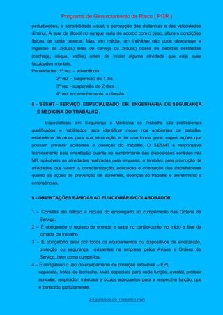 Programa de Gerenciamento de Risco ( PGR )
Segurança do Trabalho nwn
perturbações, a sensibilidade visual, a percepção das distâncias e das velocidades
diminui. A taxa de álcool no sangue varia de acordo com o peso, altura e condições
físicas de cada pessoa. Mas, em média, um indivíduo não pode ultrapassar a
ingestão de 2(duas) latas de cerveja ou 2(duas) doses de bebidas destiladas
(cachaça, uísque, vodka) antes de iniciar alguma atividade que exija suas
faculdades mentais.
Penalidades: 1ª vez – advertência
2ª vez – suspensão de 1 dia
3ª vez - suspensão de 2 dias
4ª vez encaminhamento a direção.
8 - SESMT - SERVIÇO ESPECIALIZADO EM ENGENHARIA DE SEGURANÇA
E MEDICINA DO TRABALHO .
Especialistas em Segurança e Medicina do Trabalho são profissionais
qualificados e habilitados para identificar riscos nos ambientes de trabalho,
estabelecer técnicas para sua eliminação e de uma forma geral, sugerir ações que
possam prevenir acidentes e doenças do trabalho. O SESMT é responsável
tecnicamente pela orientação quanto ao cumprimento das disposições contidas nas
NR, aplicáveis as atividades realizadas pela empresa, e também, pela promoção de
atividades que visem a conscientização, educação e orientação dos trabalhadores
quanto as ações de prevenção de acidentes, doenças do trabalho e atendimento a
emergências.
9 - ORIENTAÇÕES BÁSICAS AO FUNCIONÁRIO/COLABORADOR
1 – Constitui ato faltoso a recusa do empregado ao cumprimento das Ordens de
Serviço.
2 – È obrigatório o registro de entrada e saída no cartão-ponto, no início e final da
jornada de trabalho.
3 – É obrigatório zelar por todos os equipamentos ou dispositivos de sinalização,
proteção ou segurança existentes na empresa pelos Avisos e Ordens de
Serviço, bem como cumpri-los.
4 – É obrigatório o uso do equipamento de proteção individual – EPI,
capacete, botas de borracha, luvas especiais para cada função, avental, protetor
auricular, respirador, máscara e óculos adequados para a respectiva função, que
é fornecido gratuitamente.
 