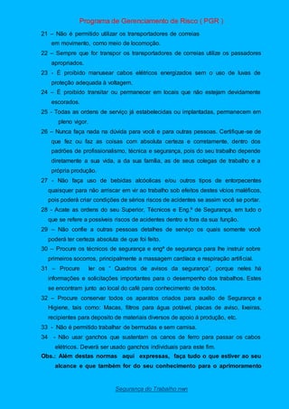 Programa de Gerenciamento de Risco ( PGR )
Segurança do Trabalho nwn
21 – Não é permitido utilizar os transportadores de correias
em movimento, como meio de locomoção.
22 – Sempre que for transpor os transportadores de correias utilize os passadores
apropriados.
23 - É proibido manusear cabos elétricos energizados sem o uso de luvas de
proteção adequada à voltagem.
24 – È proibido transitar ou permanecer em locais que não estejam devidamente
escorados.
25 - Todas as ordens de serviço já estabelecidas ou implantadas, permanecem em
pleno vigor.
26 – Nunca faça nada na dúvida para você e para outras pessoas. Certifique-se de
que fez ou faz as coisas com absoluta certeza e corretamente, dentro dos
padrões de profissionalismo, técnica e segurança, pois do seu trabalho depende
diretamente a sua vida, a da sua família, as de seus colegas de trabalho e a
própria produção.
27 - Não faça uso de bebidas alcóolicas e/ou outros tipos de entorpecentes
quaisquer para não arriscar em vir ao trabalho sob efeitos destes vícios maléficos,
pois poderá criar condições de sérios riscos de acidentes se assim você se portar.
28 - Acate as ordens do seu Superior, Técnicos e Eng.ª de Segurança, em tudo o
que se refere a possíveis riscos de acidentes dentro e fora da sua função.
29 – Não confie a outras pessoas detalhes de serviço os quais somente você
poderá ter certeza absoluta de que foi feito.
30 – Procure os técnicos de segurança e engª de segurança para lhe instruir sobre
primeiros socorros, principalmente a massagem cardíaca e respiração artificial.
31 – Procure ler os “ Quadros de avisos da segurança”, porque neles há
informações e solicitações importantes para o desempenho dos trabalhos. Estes
se encontram junto ao local do café para conhecimento de todos.
32 – Procure conservar todos os aparatos criados para auxilio de Segurança e
Higiene, tais como: Macas, filtros para água potável, placas de aviso, lixeiras,
recipientes para deposito de materiais diversos de apoio á produção, etc.
33 - Não é permitido trabalhar de bermudas e sem camisa.
34 - Não usar ganchos que sustentam os canos de ferro para passar os cabos
elétricos. Deverá ser usado ganchos individuais para este fim.
Obs.: Além destas normas aqui expressas, faça tudo o que estiver ao seu
alcance e que também for do seu conhecimento para o aprimoramento
 