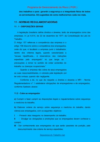 Programa de Gerenciamento de Risco ( PGR )
Segurança do Trabalho nwn
dos trabalhos e para garantir a segurança e a integridade física de todos
os serventuários. Dê sugestões de como melhorarmos cada vez mais.
11 - NORMAS REGULAMENTADORAS
11 . 1 - DISPOSIÇÕES GERAIS
A legislação brasileira define direitos e deveres, tanto de empregados como das
empresas. A Lei 6.514, de 22 de dezembro de 1977, da Consolidação da Leis do
Trabalho.
O Artigo 157 refere-se a competência das empresa e o
artigo 158 discorre sobre a competência dos empregados,
onde diz que, é facultado a empresa punir o trabalhador,
dentro dos critérios legais, quando caracterizada a
“recusa injustificada... à observância das instruções
expedidas pelo empregado” no que tange as “
precauções a tomar no sentido de evitar acidentes do
trabalho ou doenças ocupacionais.”
Quando a empresa não cobra de seus empregados
as suas responsabilidades, é cobrada pela legislação por
ter sido omissa, quando não negligente.
Conforme a lei, no que diz respeito a direitos e deveres a NR1 - Norma
Regulamentadora n.º 1 estabelece obrigações de empregadores e de empregados,
conforme ilustrado abaixo:
11.2 - Cabe ao empregador
a) Cumprir e fazer cumprir as disposições legais e regulamentares sobre segurança
e medicina do trabalho;
b) Elaborar ordens de serviço sobre segurança e medicina do trabalho, dando
ciência aos empregados, com os seguintes objetivos:
I - Prevenir atos inseguros no desempenho do trabalho;
II - Divulgar as obrigações e proibições que os empregados devem conhecer e
cumprir;
III - Dar conhecimento aos empregados de que serão passíveis de punição, pelo
descumprimento das ordens de serviço expedidas;
 