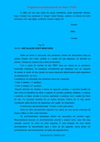 Programa de Gerenciamento de Risco ( PGR )
Segurança do Trabalho nwn
O siltito por ser uma rocha de pouca resistência, pode apresentar fraturas,
logo a função dos parafusos é “pregar” estas fraturas, colando os blocos de rocha
formando uma viga rígida, conforme mostra a figura 03.
Arenito
Siltito
Carvão
Fig. 03
12.1.2 - INSTALAÇÃO DOS PARAFUSOS
Antes de iniciar a colocação dos parafusos, devem ser derrubadas todas as
pedras frouxas com muito cuidado e o auxilio de uma alavanca. Ao derrubar as
pedras, coloque-se sempre sob a área já escorada.
Com a ajuda do martelo de teto “BBD” deve ser coloca do os parafusos,
levemente inclinados. Os parafusos normalmente são instalados com um cartucho
de resina no fundo do furo, exceto os casos especiais determinados pela engenharia
ou planejamento da mina.
A seqüência de colocação dos parafusos deve ser a seguinte:
• Furar e instalar o 1º parafuso
• Furar e instalar o 2º parafuso
Quando terminar de misturar a resina do segundo parafuso, o servente (auxiliar de
teto) inicia os trabalhos de retirar o batedor do primeiro parafuso instalado, e coloque
a prancha, a chapa, arruela e a porca, apertando o parafuso com o auxílio da chave
de teto. As pranchas deverão ter um aperto (torque), mínimo de 14 Kgf, sendo
monitorado pelos técnicos de segurança com auxílio do torquímetro.
A resina leva aproximadamente 1minuto e meio para secar.
Deve ser feito escoramento especial nos casos em que houver presença de
diques, falhas ou teto muito fraturado.
Os arrombamentos (travessas) devem ser escorados em primeiro lugar.
Recomenda-se escorar os arrombamentos durante o próprio turno, caso não seja
possível, escorar no inicio do turno seguinte. É uma situação de risco deixar
arrombamento do escoramento para o turno do dia seguinte. nunca deixar um
arrombamento sem escoramento de sexta até segunda-feira.
 