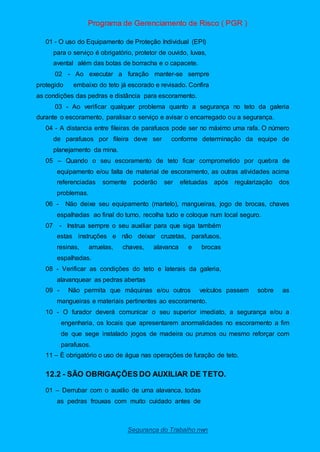 Programa de Gerenciamento de Risco ( PGR )
Segurança do Trabalho nwn
01 - O uso do Equipamento de Proteção Individual (EPI)
para o serviço é obrigatório, protetor de ouvido, luvas,
avental além das botas de borracha e o capacete.
02 - Ao executar a furação manter-se sempre
protegido embaixo do teto já escorado e revisado. Confira
as condições das pedras e distância para escoramento.
03 - Ao verificar qualquer problema quanto a segurança no teto da galeria
durante o escoramento, paralisar o serviço e avisar o encarregado ou a segurança.
04 - A distancia entre fileiras de parafusos pode ser no máximo uma rafa. O número
de parafusos por fileira deve ser conforme determinação da equipe de
planejamento da mina.
05 – Quando o seu escoramento de teto ficar comprometido por quebra de
equipamento e/ou falta de material de escoramento, as outras atividades acima
referenciadas somente poderão ser efetuadas após regularização dos
problemas.
06 - Não deixe seu equipamento (martelo), mangueiras, jogo de brocas, chaves
espalhadas ao final do turno, recolha tudo e coloque num local seguro.
07 - Instrua sempre o seu auxiliar para que siga também
estas instruções e não deixar cruzetas, parafusos,
resinas, arruelas, chaves, alavanca e brocas
espalhadas.
08 - Verificar as condições do teto e laterais da galeria,
alavanquear as pedras abertas
09 - Não permita que máquinas e/ou outros veículos passem sobre as
mangueiras e materiais pertinentes ao escoramento.
10 - O furador deverá comunicar o seu superior imediato, a segurança e/ou a
engenharia, os locais que apresentarem anormalidades no escoramento a fim
de que sege instalado jogos de madeira ou prumos ou mesmo reforçar com
parafusos.
11 – È obrigatório o uso de água nas operações de furação de teto.
12.2 - SÃO OBRIGAÇÕES DO AUXILIAR DE TETO.
01 – Derrubar com o auxilio de uma alavanca, todas
as pedras frouxas com muito cuidado antes de
 