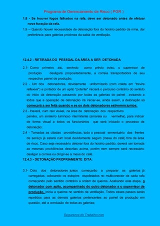 Programa de Gerenciamento de Risco ( PGR )
Segurança do Trabalho nwn
1.8 - Se houver fogos falhados na rafa, deve ser detonado antes de efetuar
nova furação da rafa.
1.9 – Quando houver necessidade de detonação fora do horário padrão da mina, dar
preferência para galerias próximas da saída de ventilação.
12.4.2 - RETIRADA DO PESSOAL DA ÁREA A SER DETONADA
2.1- Como primeiro ato, servindo como prévio aviso, o supervisor de
produção desligará propositadamente, a correia transportadora de seu
respectivo painel de produção;
2.2 - Um dos detonadores, devidamente uniformizado (com colete em "trevira
reflexiva") e portador de um apito "potente" iniciará o percurso contrário do sentido
do início da detonação passando por todas as galerias do painel , avisando a
todos que a operação de detonação irá iniciar-se, ainda assim, a detonação só
começará a ser feita quando e se os dois detonadores estiverem juntos;
2.3 - Haverá, num raio visível, na área de detonação dos respectivos
painéis, um sinaleiro luminoso intermitente (amarela ou vermelha), para indicar
de forma visual a todos os funcionários que será iniciado o processo de
detonação;
2.4 - Tomadas as citadas providências, todo o pessoal serventuário das frentes
de serviço já estará num local devidamente seguro (mesa do café) fora da área
de risco. Caso seja necessário detonar fora do horário padrão, deverá ser tomada
as mesmas providências descritas acima, porém nem sempre será necessário
desligar a correia ou dirigir-se à mesa do café.
12.4.3 - DETONAÇÃO PROPRIAMENTE DITA:
3.1- Dois dos detonadores juntos começarão a preparar as galerias já
carregadas, colocando os estopins espoletados no multiconector de cada rafa
começando pelo sentido contrário a ordem de queima. Acabando esta etapa, o
detonador com apito, acompanhado do outro detonador e o supervisor de
produção, inicia a queima no sentido da ventilação. Todos esses passos serão
repetidos para as demais galerias pertencentes ao painel de produção em
questão, até a conclusão de todas as galerias;
 