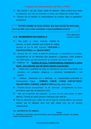 Programa de Gerenciamento de Risco ( PGR )
Segurança do Trabalho nwn
13 - Não permitir o uso das caixas vazias de explosivo. Nelas poderá haver restos
de explosivos com risco de acidentes ou ainda, uma alergia por contato físico.
14 - Sempre que for transpôr os transportadores de correias, utiliza os passadores
apropriados.
Convém ressaltar de forma incisiva, que esse serviço de detonação
deve ser feito com a maior seriedade e responsabilidade possível.
Para segurança
12.5 - BOMBEIROS DE SUBSOLO o tempo é agora
01 - Não confie a outras pessoas detalhes de
serviços, os quais somente você poderá ter certeza
absoluta de que foi feito. Exemplo "DESLIGAR a
CHAVE ELÉTRICA ou DISJUNTORES".
02 - Sempre que for mexer na parte de manutenção ou transferência de bombas,
acompanhe-se de um eletricista para assegurar a segurança contra problema
com eletricidade, que são causadores de acidentes até mesmo fatais.
03 - Afaste-se de "Centros de força, Transformadores, Explosivos e outros
locais e/ou materiais que não dizem respeito a sua função".
04 - Analise bem a qualidade de todos os materiais de uso para a sua função, e se
estiverem com problema, refugue-os e comunique imediatamente o seu
superior.
05 - Verifique, juntamente com o eletricista os equipamentos pertinentes ao
bombeamento d’água - BOMBAS, CABOS, CAIXAS CONTACTORAS,
DISJUNTORES, FUSÍVEIS, CABOS E FIOS para não correr riscos.
06 - Trabalhe sempre acompanhado de um eletricista, principalmente nos turnos
de horários cujos não há pessoal na mina.
07 - Não use os ganchos que sustentam os canos de ferro para passar os cabos
elétricos. Deverá ser usado ganchos individuais para este fim.
08 -Peça ao eletricista para conferir se não há fuga de corrente elétrica nas bombas
sempre que for efetuada troca e/ou pelo menos uma vez por semana
rotineiramente.
12.6 - ELETRICISTAS DO SUBSOLO.
PERIGO
01 - Mantenha seu armário, seu ferramental a seus equipamentos de teste em perfeita
ordem e prontos para uso.
 