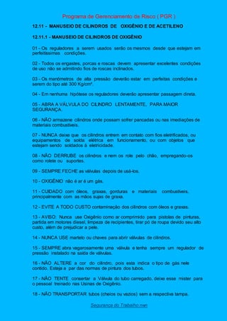 Programa de Gerenciamento de Risco ( PGR )
Segurança do Trabalho nwn
12.11 - MANUSEIO DE CILINDROS DE OXIGÊNIO E DE ACETILENO
12.11.1 - MANUSEIO DE CILINDROS DE OXIGÊNIO
01 - Os reguladores a serem usados serão os mesmos desde que estejam em
perfeitíssimas condições.
02 - Todos os engastes, porcas e roscas devem apresentar excelentes condições
de uso não se admitindo fios de roscas inclinados.
03 - Os manômetros de alta pressão deverão estar em perfeitas condições e
serem do tipo até 300 Kg/cm².
04 - Em nenhuma hipótese os reguladores deverão apresentar passagem direta.
05 - ABRA A VÁLVULA DO CILINDRO LENTAMENTE, PARA MAIOR
SEGURANÇA.
06 - NÃO armazene cilindros onde possam sofrer pancadas ou nas imediações de
materiais combustíveis.
07 - NUNCA deixe que os cilindros entrem em contato com fios eletrificados, ou
equipamentos de solda elétrica em funcionamento, ou com objetos que
estejam sendo soldados à eletricidade.
08 - NÃO DERRUBE os cilindros e nem os role pelo chão, empregando-os
como rolete ou suportes.
09 - SEMPRE FECHE as válvulas depois de usá-los.
10 - OXIGÊNIO não é ar é um gás.
11 - CUIDADO com óleos, graxas, gorduras e materiais combustíveis,
principalmente com as mãos sujas de graxa.
12 - EVITE A TODO CUSTO contaminação dos cilindros com óleos e graxas.
13 - AVISO: Nunca use Oxigênio como ar comprimido para pistolas de pinturas,
partida em motores diesel, limpeza de recipientes, tirar pó de roupa devido seu alto
custo, além de prejudicar a pele.
14 - NUNCA USE martelo ou chaves para abrir válvulas de cilindros.
15 - SEMPRE abra vagarosamente uma válvula e tenha sempre um regulador de
pressão instalado na saída de válvulas.
16 - NÃO ALTERE a cor do cilindro, pois esta indica o tipo de gás nele
contido. Esteja a par das normas de pintura dos tubos.
17 - NÃO TENTE consertar a Válvula do tubo carregado, deixe esse mister para
o pessoal treinado nas Usinas de Oxigênio.
18 - NÃO TRANSPORTAR tubos (cheios ou vazios) sem a respectiva tampa.
 