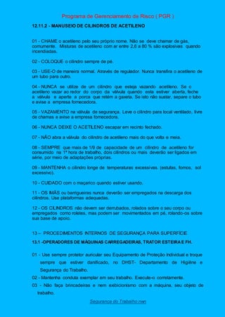 Programa de Gerenciamento de Risco ( PGR )
Segurança do Trabalho nwn
12.11.2 - MANUSEIO DE CILINDROS DE ACETILENO
01 - CHAME o acetileno pelo seu próprio nome. Não se deve chamar de gás,
comumente. Misturas de acetileno com ar entre 2,6 a 80 % são explosivas quando
incendiadas.
02 - COLOQUE o cilindro sempre de pé.
03 - USE-O de maneira normal. Através de regulador. Nunca transfira o acetileno de
um tubo para outro.
04 - NUNCA se utilize de um cilindro que esteja vazando acetileno. Se o
acetileno vazar ao redor do corpo da válvula quando esta estiver aberta, feche
a válvula e aperte a porca que retém a gaxeta. Se isto não sustar, separe o tubo
e avise a empresa fornecedora.
05 - VAZAMENTO na válvula de segurança. Leve o cilindro para local ventilado, livre
de chamas e avise a empresa fornecedora.
06 - NUNCA DEIXE O ACETILENO escapar em recinto fechado.
07 - NÃO abra a válvula do cilindro de acetileno mais do que volta e meia.
08 - SEMPRE que mais de 1/9 de capacidade de um cilindro de acetileno for
consumido na 1ª hora de trabalho, dois cilindros ou mais deverão ser ligados em
série, por meio de adaptações próprias.
09 - MANTENHA o cilindro longe de temperaturas excessivas. (estufas, fornos, sol
excessivo).
10 - CUIDADO com o maçarico quando estiver usando.
11 - OS IMÃS ou barrigueiras nunca deverão ser empregados na descarga dos
cilindros. Use plataformas adequadas.
12 - OS CILINDROS não devem ser derrubados, rolados sobre o seu corpo ou
empregados como roletes, mas podem ser movimentados em pé, rolando-os sobre
sua base de apoio.
13 – PROCEDIMENTOS INTERNOS DE SEGURANÇA PARA SUPERFÍCIE
13.1 -OPERADORES DE MÁQUINAS CARREGADEIRAS, TRATOR ESTEIRAE FH.
01 - Use sempre protetor auricular seu Equipamento de Proteção Individual e troque
sempre que estiver danificado, no DHST- Departamento de Higiêne e
Segurança do Trabalho.
02 - Mantenha conduta exemplar em seu trabalho. Execute-o corretamente.
03 - Não faça brincadeiras e nem exibicionismo com a máquina, seu objeto de
trabalho.
 