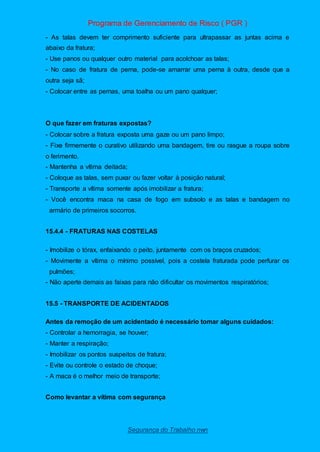 Programa de Gerenciamento de Risco ( PGR )
Segurança do Trabalho nwn
- As talas devem ter comprimento suficiente para ultrapassar as juntas acima e
abaixo da fratura;
- Use panos ou qualquer outro material para acolchoar as talas;
- No caso de fratura de perna, pode-se amarrar uma perna à outra, desde que a
outra seja sã;
- Colocar entre as pernas, uma toalha ou um pano qualquer;
O que fazer em fraturas expostas?
- Colocar sobre a fratura exposta uma gaze ou um pano limpo;
- Fixe firmemente o curativo utilizando uma bandagem, tire ou rasgue a roupa sobre
o ferimento.
- Mantenha a vítima deitada;
- Coloque as talas, sem puxar ou fazer voltar à posição natural;
- Transporte a vítima somente após imobilizar a fratura;
- Você encontra maca na casa de fogo em subsolo e as talas e bandagem no
armário de primeiros socorros.
15.4.4 - FRATURAS NAS COSTELAS
- Imobilize o tórax, enfaixando o peito, juntamente com os braços cruzados;
- Movimente a vítima o mínimo possível, pois a costela fraturada pode perfurar os
pulmões;
- Não aperte demais as faixas para não dificultar os movimentos respiratórios;
15.5 - TRANSPORTE DE ACIDENTADOS
Antes da remoção de um acidentado é necessário tomar alguns cuidados:
- Controlar a hemorragia, se houver;
- Manter a respiração;
- Imobilizar os pontos suspeitos de fratura;
- Evite ou controle o estado de choque;
- A maca é o melhor meio de transporte;
Como levantar a vítima com segurança
 