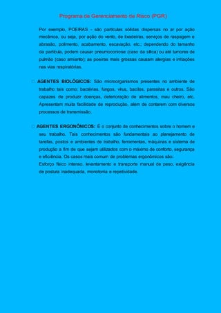 Programa de Gerenciamento de Risco (PGR)
Por exemplo, POEIRAS - são partículas sólidas dispersas no ar por ação
mecânica, ou seja, por ação do vento, de lixadeiras, serviços de raspagem e
abrasão, polimento, acabamento, escavação, etc.; dependendo do tamanho
da partícula, podem causar pneumoconiose (caso da sílica) ou até tumores de
pulmão (caso amianto); as poeiras mais grossas causam alergias e irritações
nas vias respiratórias.
São microorganismos presentes no ambiente de
trabalho tais como: bactérias, fungos, vírus, bacilos, parasitas e outros. São
capazes de produzir doenças, deterioração de alimentos, mau cheiro, etc.
Apresentam muita facilidade de reprodução, além de contarem com diversos
processos de transmissão.
É o conjunto de conhecimentos sobre o homem e
seu trabalho. Tais conhecimentos são fundamentais ao planejamento de
tarefas, postos e ambientes de trabalho, ferramentas, máquinas e sistema de
produção a fim de que sejam utilizados com o máximo de conforto, segurança
e eficiência. Os casos mais comum de problemas ergonômicos são:
Esforço físico intenso, levantamento e transporte manual de peso, exigência
de postura inadequada, monotonia e repetividade.
 