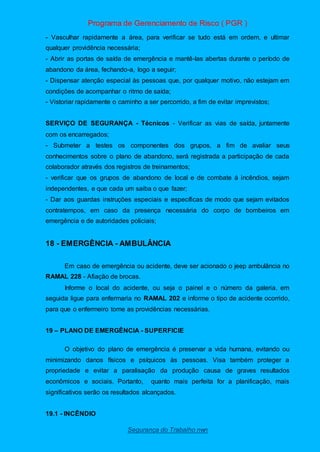 Programa de Gerenciamento de Risco ( PGR )
Segurança do Trabalho nwn
- Vasculhar rapidamente a área, para verificar se tudo está em ordem, e ultimar
qualquer providência necessária;
- Abrir as portas de saída de emergência e mantê-las abertas durante o período de
abandono da área, fechando-a, logo a seguir;
- Dispensar atenção especial às pessoas que, por qualquer motivo, não estejam em
condições de acompanhar o ritmo de saída;
- Vistoriar rapidamente o caminho a ser percorrido, a fim de evitar imprevistos;
SERVIÇO DE SEGURANÇA - Técnicos - Verificar as vias de saída, juntamente
com os encarregados;
- Submeter a testes os componentes dos grupos, a fim de avaliar seus
conhecimentos sobre o plano de abandono, será registrada a participação de cada
colaborador através dos registros de treinamentos;
- verificar que os grupos de abandono de local e de combate á incêndios, sejam
independentes, e que cada um saiba o que fazer;
- Dar aos guardas instruções especiais e específicas de modo que sejam evitados
contratempos, em caso da presença necessária do corpo de bombeiros em
emergência e de autoridades policiais;
18 - EMERGÊNCIA - AMBULÂNCIA
Em caso de emergência ou acidente, deve ser acionado o jeep ambulância no
RAMAL 228 - Afiação de brocas.
Informe o local do acidente, ou seja o painel e o número da galeria. em
seguida ligue para enfermaria no RAMAL 202 e informe o tipo de acidente ocorrido,
para que o enfermeiro tome as providências necessárias.
19 – PLANO DE EMERGÊNCIA - SUPERFICIE
O objetivo do plano de emergência é preservar a vida humana, evitando ou
minimizando danos físicos e psíquicos às pessoas. Visa também proteger a
propriedade e evitar a paralisação da produção causa de graves resultados
econômicos e sociais. Portanto, quanto mais perfeita for a planificação, mais
significativos serão os resultados alcançados.
19.1 - INCÊNDIO
 