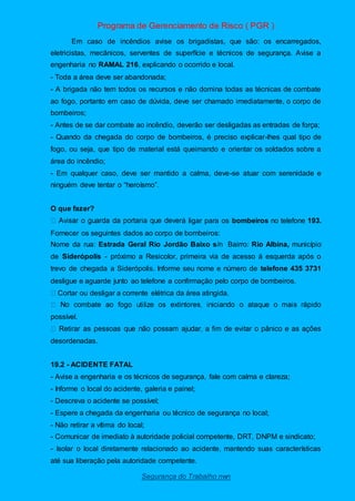 Programa de Gerenciamento de Risco ( PGR )
Segurança do Trabalho nwn
Em caso de incêndios avise os brigadistas, que são: os encarregados,
eletricistas, mecânicos, serventes de superfície e técnicos de segurança. Avise a
engenharia no RAMAL 216, explicando o ocorrido e local.
- Toda a área deve ser abandonada;
- A brigada não tem todos os recursos e não domina todas as técnicas de combate
ao fogo, portanto em caso de dúvida, deve ser chamado imediatamente, o corpo de
bombeiros;
- Antes de se dar combate ao incêndio, deverão ser desligadas as entradas de força;
- Quando da chegada do corpo de bombeiros, é preciso explicar-lhes qual tipo de
fogo, ou seja, que tipo de material está queimando e orientar os soldados sobre a
área do incêndio;
- Em qualquer caso, deve ser mantido a calma, deve-se atuar com serenidade e
ninguém deve tentar o “heroísmo”.
O que fazer?
á ligar para os bombeiros no telefone 193.
Fornecer os seguintes dados ao corpo de bombeiros:
Nome da rua: Estrada Geral Rio Jordão Baixo s/n Bairro: Rio Albina, município
de Siderópolis - próximo a Resicolor, primeira via de acesso á esquerda após o
trevo de chegada a Siderópolis. Informe seu nome e número de telefone 435 3731
desligue e aguarde junto ao telefone a confirmação pelo corpo de bombeiros.
Cortar ou desligar a corrente elétrica da área atingida.
possível.
desordenadas.
19.2 - ACIDENTE FATAL
- Avise a engenharia e os técnicos de segurança, fale com calma e clareza;
- Informe o local do acidente, galeria e painel;
- Descreva o acidente se possível;
- Espere a chegada da engenharia ou técnico de segurança no local;
- Não retirar a vítima do local;
- Comunicar de imediato à autoridade policial competente, DRT, DNPM e sindicato;
- Isolar o local diretamente relacionado ao acidente, mantendo suas características
até sua liberação pela autoridade competente.
 
