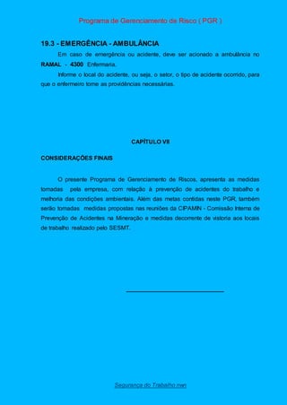 Programa de Gerenciamento de Risco ( PGR )
Segurança do Trabalho nwn
19.3 - EMERGÊNCIA - AMBULÂNCIA
Em caso de emergência ou acidente, deve ser acionado a ambulância no
RAMAL - 4300 Enfermaria.
Informe o local do acidente, ou seja, o setor, o tipo de acidente ocorrido, para
que o enfermeiro tome as providências necessárias.
CAPÍTULO VII
CONSIDERAÇÕES FINAIS
O presente Programa de Gerenciamento de Riscos, apresenta as medidas
tomadas pela empresa, com relação à prevenção de acidentes do trabalho e
melhoria das condições ambientais. Além das metas contidas neste PGR, também
serão tomadas medidas propostas nas reuniões da CIPAMIN - Comissão Interna de
Prevenção de Acidentes na Mineração e medidas decorrente de vistoria aos locais
de trabalho realizado pelo SESMT.
______________________________
 