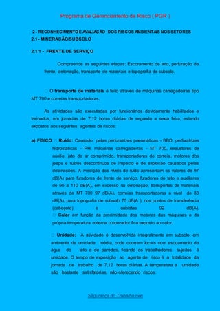 Programa de Gerenciamento de Risco ( PGR )
Segurança do Trabalho nwn
2 - RECONHECIMENTO E AVALIAÇÃO DOS RISCOS AMBIENTAIS NOS SETORES
2.1- MINERAÇÃO/SUBSOLO
2.1.1 - FRENTE DE SERVIÇO
Compreende as seguintes etapas: Escoramento de teto, perfuração de
frente, detonação, transporte de materiais e topografia de subsolo.
transporte de materiais é feito através de máquinas carregadeiras tipo
MT 700 e correias transportadoras.
As atividades são executadas por funcionários devidamente habilitados e
treinados, em jornadas de 7,12 horas diárias de segunda a sexta feira, estando
expostos aos seguintes agentes de riscos:
a) FÍSICO Ruído: Causado pelas perfuratrizes pneumáticas - BBD, perfuratrizes
hidrostáticas - PH, máquinas carregadeiras - MT 700, exaustores de
auxílio, jato de ar comprimido, transportadores de correia, motores dos
jeeps e ruídos descontínuos de impacto e de explosão causados pelas
detonações. A medição dos níveis de ruído apresentam os valores de 97
dB(A) para furadores de frente de serviço, furadores de teto e auxiliares
de 95 a 110 dB(A), em excesso na detonação, transportes de materiais
através de MT 700 97 dB(A), correias transportadoras a nível de 83
dB(A), para topografia de subsolo 75 dB(A ), nos pontos de transferência
(cabeçote) e cabistas 92 dB(A).
Calor em função da proximidade dos motores das máquinas e da
própria temperatura externa o operador fica exposto ao calor.
Unidade: A atividade é desenvolvida integralmente em subsolo, em
ambiente de umidade média, onde ocorrem locais com escoamento de
água do teto e de paredes, ficando os trabalhadores sujeitos á
umidade. O tempo de exposição ao agente de risco é a totalidade da
jornada de trabalho de 7,12 horas diárias. A temperatura e umidade
são bastante satisfatórias, não oferecendo riscos.
 