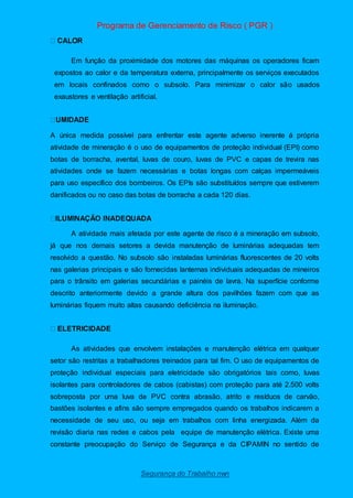 Programa de Gerenciamento de Risco ( PGR )
Segurança do Trabalho nwn
Em função da proximidade dos motores das máquinas os operadores ficam
expostos ao calor e da temperatura externa, principalmente os serviços executados
em locais confinados como o subsolo. Para minimizar o calor são usados
exaustores e ventilação artificial.
A única medida possível para enfrentar este agente adverso inerente á própria
atividade de mineração é o uso de equipamentos de proteção individual (EPI) como
botas de borracha, avental, luvas de couro, luvas de PVC e capas de trevira nas
atividades onde se fazem necessárias e botas longas com calças impermeáveis
para uso específico dos bombeiros. Os EPIs são substituídos sempre que estiverem
danificados ou no caso das botas de borracha a cada 120 dias.
A atividade mais afetada por este agente de risco é a mineração em subsolo,
já que nos demais setores a devida manutenção de luminárias adequadas tem
resolvido a questão. No subsolo são instaladas luminárias fluorescentes de 20 volts
nas galerias principais e são fornecidas lanternas individuais adequadas de mineiros
para o trânsito em galerias secundárias e painéis de lavra. Na superfície conforme
descrito anteriormente devido a grande altura dos pavilhões fazem com que as
luminárias fiquem muito altas causando deficiência na iluminação.
As atividades que envolvem instalações e manutenção elétrica em qualquer
setor são restritas a trabalhadores treinados para tal fim. O uso de equipamentos de
proteção individual especiais para eletricidade são obrigatórios tais como, luvas
isolantes para controladores de cabos (cabistas) com proteção para até 2.500 volts
sobreposta por uma luva de PVC contra abrasão, atrito e resíduos de carvão,
bastões isolantes e afins são sempre empregados quando os trabalhos indicarem a
necessidade de seu uso, ou seja em trabalhos com linha energizada. Além da
revisão diaria nas redes e cabos pela equipe de manutenção elétrica. Existe uma
constante preocupação do Serviço de Segurança e da CIPAMIN no sentido de
 