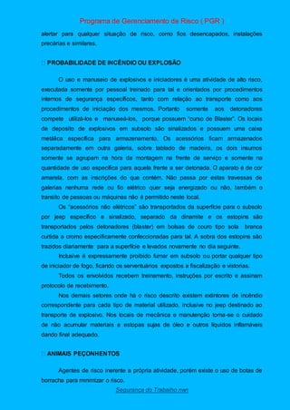 Programa de Gerenciamento de Risco ( PGR )
Segurança do Trabalho nwn
alertar para qualquer situação de risco, como fios desencapados, instalações
precárias e similares.
O uso e manuseio de explosivos e iniciadores é uma atividade de alto risco,
executada somente por pessoal treinado para tal e orientados por procedimentos
internos de segurança específicos, tanto com relação ao transporte como aos
procedimentos de iniciação dos mesmos. Portanto somente aos detonadores
compete utilizá-los e manuseá-los, porque possuem “curso de Blaster”. Os locais
de deposito de explosivos em subsolo são sinalizados e possuem uma caixa
metálica específica para armazenamento. Os acessórios ficam armazenados
separadamente em outra galeria, sobre tablado de madeira, os dois insumos
somente se agrupam na hora da montagem na frente de serviço e somente na
quantidade de uso específica para aquela frente a ser detonada. O aparato é de cor
amarela, com as inscrições do que contém. Não passa por estas travessas de
galerias nenhuma rede ou fio elétrico quer seja energizado ou não, também o
transito de pessoas ou máquinas não é permitido neste local.
Os “acessórios não elétricos” são transportados da superfície para o subsolo
por jeep específico e sinalizado, separado da dinamite e os estopins são
transportados pelos detonadores (blaster) em bolsas de couro tipo sola branca
curtida a cromo especificamente confeccionadas para tal. A sobra dos estopins são
trazidos diariamente para a superfície e levados novamente no dia seguinte.
Inclusive é expressamente proibido fumar em subsolo ou portar qualquer tipo
de iniciador de fogo, ficando os serventuários expostos a fiscalização e vistorias.
Todos os envolvidos recebem treinamento, instruções por escrito e assinam
protocolo de recebimento.
Nos demais setores onde há o risco descrito existem extintores de incêndio
correspondente para cada tipo de material utilizado, inclusive no jeep destinado ao
transporte de explosivo. Nos locais de mecânica e manutenção toma-se o cuidado
de não acumular materiais e estopas sujas de óleo e outros líquidos inflamáveis
dando final adequado.
Agentes de risco inerente a própria atividade, porém existe o uso de botas de
borracha para minimizar o risco.
 