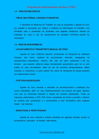 Programa de Gerenciamento de Risco ( PGR )
Segurança do Trabalho nwn
1.3 - RISCOS BIOLÓGICOS
A atividade de Medicina do Trabalho em que se apresenta o agente de risco
em questão é executada por médico e auxiliara de enfermagem do trabalho, com
formação para a prevenção de acidentes com agentes biológicos, através da
avaliação do caso e uso de equipamento de proteção individual quando for
necessário.
1.4 - RISCOS ERGONÔMICOS
Agente de risco conforme descrito, proveniente do transporte de materiais
diversos, tais como, material de escoramento, dinamite, mangueiras de
equipamentos pneumáticos, todavia não são de peso superiores a 30 kg,
sempre que exceder utiliza-se jeeps devidamente apropriados para tal ou com
auxilio de outro serventuário. Além do uso de carrinhos transportadores, talhas
manuais ou mecânicas e ponte rolante nos casos de transporte de peças pesadas
em determinados locais.
Agente de risco inerente a atividade de reconhecimento e avaliação dos
riscos ambientais, além do mau dimensionamento dos bancos de jeeps, fazendo
com que os motoristas exerçam a função em postura inadequada. Todas as
máquinas perfuratrizes e MTs 700, foram concebidas de forma a permitir o máximo
de conforto aos operadores e o acionamento é todo hidrostático para qualquer
função nas mesmas.
Agente de risco inerente a própria atividade em algumas funções, porém os
serventuários executam as tarefas intermitente.
 
