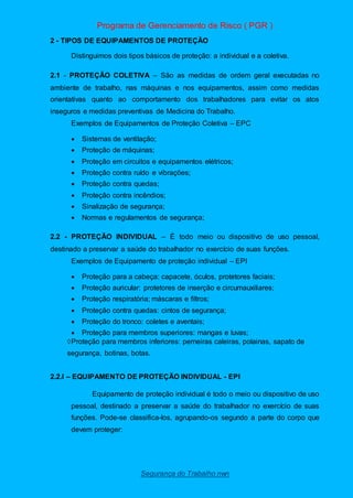 Programa de Gerenciamento de Risco ( PGR )
Segurança do Trabalho nwn
2 - TIPOS DE EQUIPAMENTOS DE PROTEÇÃO
Distinguimos dois tipos básicos de proteção: a individual e a coletiva.
2.1 - PROTEÇÃO COLETIVA – São as medidas de ordem geral executadas no
ambiente de trabalho, nas máquinas e nos equipamentos, assim como medidas
orientativas quanto ao comportamento dos trabalhadores para evitar os atos
inseguros e medidas preventivas de Medicina do Trabalho.
Exemplos de Equipamentos de Proteção Coletiva – EPC
 Sistemas de ventilação;
 Proteção de máquinas;
 Proteção em circuitos e equipamentos elétricos;
 Proteção contra ruído e vibrações;
 Proteção contra quedas;
 Proteção contra incêndios;
 Sinalização de segurança;
 Normas e regulamentos de segurança;
2.2 - PROTEÇÃO INDIVIDUAL – É todo meio ou dispositivo de uso pessoal,
destinado a preservar a saúde do trabalhador no exercício de suas funções.
Exemplos de Equipamento de proteção individual – EPI
 Proteção para a cabeça: capacete, óculos, protetores faciais;
 Proteção auricular: protetores de inserção e circumauxiliares;
 Proteção respiratória; máscaras e filtros;
 Proteção contra quedas: cintos de segurança;
 Proteção do tronco: coletes e aventais;
 Proteção para membros superiores: mangas e luvas;
Proteção para membros inferiores: perneiras caleiras, polainas, sapato de
segurança, botinas, botas.
2.2.l – EQUIPAMENTO DE PROTEÇÃO INDIVIDUAL - EPI
Equipamento de proteção individual é todo o meio ou dispositivo de uso
pessoal, destinado a preservar a saúde do trabalhador no exercício de suas
funções. Pode-se classifica-los, agrupando-os segundo a parte do corpo que
devem proteger:
 