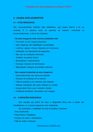 Programa de Gerenciamento de Risco ( PGR )
Segurança do Trabalho nwn
4 - CAUSA DOS ACIDENTES
4.1 - ATOS INSEGUROS
São comportamentos emitidos pelo trabalhador, que podem levá-lo a ter um
acidente. É a maneira como as pessoas se expõem, consciente ou
inconscientemente, a riscos de acidentes.
atos inseguros mais comuns praticados são:
Ficar junto ou sob cargas suspensas;
Usar máquinas sem habilitação ou permissão;
Lubrificar, ajustar e limpar máquinas em movimento;
Inutilização de dispositivos de segurança;
Não usar as proteções individuais;
Tentativa de ganhar tempo;
Brincadeiras e exibicionismo;
Emprego impróprio de ferramentas;
Manipulação insegura de produtos químicos;
Desconhecimento dos riscos de acidente;
Excesso de confiança em si mesmo;
Falta de aptidão ou de interesse pelo trabalho;
Atitudes impróprias, tais como violência ou revolta;
Incapacidade física para o trabalho (idade);
Problemas familiares, discussões com colegas;
4.2 - CONDIÇÕES INSEGURAS
São aquelas que põem em risco a integridade física e/ou a saúde dos
trabalhadores ou a própria segurança das instalações.
Na construção e instalação em que se localiza a empresa:
- Área insuficiente;
- Pisos fracos e irregulares;
- Excesso de ruídos e trepidações;
- Falta de ordem e limpeza;
 