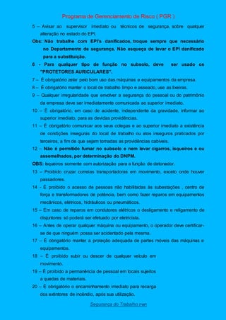 Programa de Gerenciamento de Risco ( PGR )
Segurança do Trabalho nwn
5 – Avisar ao supervisor imediato ou técnicos de segurança, sobre qualquer
alteração no estado do EPI.
Obs: Não trabalhe com EPI’s danificados, troque sempre que necessário
no Departamento de segurança. Não esqueça de levar o EPI danificado
para a substituição.
6 - Para qualquer tipo de função no subsolo, deve ser usado os
"PROTETORES AURICULARES".
7 – È obrigatório zelar pelo bom uso das máquinas e equipamentos da empresa.
8 – È obrigatório manter o local de trabalho limpo e asseado, use as lixeiras.
9 – Qualquer irregularidade que envolver a segurança do pessoal ou do patrimônio
da empresa deve ser imediatamente comunicada ao superior imediato.
10 – È obrigatório, em caso de acidente, independente da gravidade, informar ao
superior imediato, para as devidas providências.
11 – È obrigatório comunicar aos seus colegas e ao superior imediato a existência
de condições inseguras do local de trabalho ou atos inseguros praticados por
terceiros, a fim de que sejam tomadas as providências cabíveis.
12 – Não é permitido fumar no subsolo e nem levar cigarros, isqueiros e ou
assemelhados, por determinação do DNPM.
OBS: Isqueiros somente com autorização para a função de detonador.
13 – Proibido cruzar correias transportadoras em movimento, exceto onde houver
passadores.
14 - È proibido o acesso de pessoas não habilitadas às subestações , centro de
força e transformadores de potência, bem como fazer reparos em equipamentos
mecânicos, elétricos, hidráulicos ou pneumáticos.
15 – Em caso de reparos em condutores elétricos o desligamento e religamento de
disjuntores só poderá ser efetuado por eletricista.
16 – Antes de operar qualquer máquina ou equipamento, o operador deve certificar-
se de que ninguém possa ser acidentado pela mesma.
17 – È obrigatório manter a proteção adequada de partes móveis das máquinas e
equipamentos.
18 – È proibido subir ou descer de qualquer veículo em
movimento.
19 – È proibido a permanência de pessoal em locais sujeitos
a quedas de materiais.
20 – È obrigatório o encaminhamento imediato para recarga
dos extintores de incêndio, após sua utilização.
 