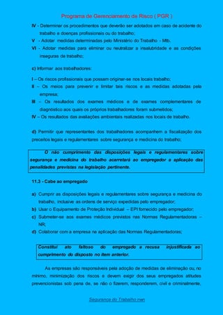 Programa de Gerenciamento de Risco ( PGR )
Segurança do Trabalho nwn
IV - Determinar os procedimentos que deverão ser adotados em caso de acidente do
trabalho e doenças profissionais ou do trabalho;
V - Adotar medidas determinadas pelo Ministério do Trabalho - Mtb.
VI - Adotar medidas para eliminar ou neutralizar a insalubridade e as condições
inseguras de trabalho;
c) Informar aos trabalhadores:
I – Os riscos profissionais que possam originar-se nos locais trabalho;
II – Os meios para prevenir e limitar tais riscos e as medidas adotadas pela
empresa;
III – Os resultados dos exames médicos e de exames complementares de
diagnóstico aos quais os próprios trabalhadores foram submetidos;
IV – Os resultados das avaliações ambientais realizadas nos locais de trabalho.
d) Permitir que representantes dos trabalhadores acompanhem a fiscalização dos
preceitos legais e regulamentares sobre segurança e medicina do trabalho;
O não cumprimento das disposições legais e regulamentares sobre
segurança e medicina do trabalho acarretará ao empregador a aplicação das
penalidades previstas na legislação pertinente.
11.3 - Cabe ao empregado
a) Cumprir as disposições legais e regulamentares sobre segurança e medicina do
trabalho, inclusive as ordens de serviço expedidas pelo empregador;
b) Usar o Equipamento de Proteção Individual – EPI fornecido pelo empregador;
c) Submeter-se aos exames médicos previstos nas Normas Regulamentadoras –
NR;
d) Colaborar com a empresa na aplicação das Normas Regulamentadoras;
Constitui ato faltoso do empregado a recusa injustificada ao
cumprimento do disposto no item anterior.
As empresas são responsáveis pela adoção de medidas de eliminação ou, no
mínimo, minimização dos riscos e devem exigir dos seus empregados atitudes
prevencionistas sob pena de, se não o fizerem, responderem, civil e criminalmente,
 