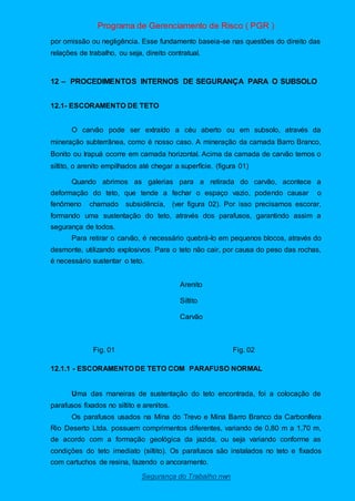 Programa de Gerenciamento de Risco ( PGR )
Segurança do Trabalho nwn
por omissão ou negligência. Esse fundamento baseia-se nas questões do direito das
relações de trabalho, ou seja, direito contratual.
12 – PROCEDIMENTOS INTERNOS DE SEGURANÇA PARA O SUBSOLO
12.1- ESCORAMENTO DE TETO
O carvão pode ser extraído a céu aberto ou em subsolo, através da
mineração subterrânea, como é nosso caso. A mineração da camada Barro Branco,
Bonito ou Irapuá ocorre em camada horizontal. Acima da camada de carvão temos o
siltito, o arenito empilhados até chegar a superfície. (figura 01)
Quando abrimos as galerias para a retirada do carvão, acontece a
deformação do teto, que tende a fechar o espaço vazio, podendo causar o
fenômeno chamado subsidência, (ver figura 02). Por isso precisamos escorar,
formando uma sustentação do teto, através dos parafusos, garantindo assim a
segurança de todos.
Para retirar o carvão, é necessário quebrá-lo em pequenos blocos, através do
desmonte, utilizando explosivos. Para o teto não cair, por causa do peso das rochas,
é necessário sustentar o teto.
Arenito
Siltito
Carvão
Fig. 01 Fig. 02
12.1.1 - ESCORAMENTO DE TETO COM PARAFUSO NORMAL
Uma das maneiras de sustentação do teto encontrada, foi a colocação de
parafusos fixados no siltito e arenitos.
Os parafusos usados na Mina do Trevo e Mina Barro Branco da Carbonífera
Rio Deserto Ltda. possuem comprimentos diferentes, variando de 0,80 m a 1,70 m,
de acordo com a formação geológica da jazida, ou seja variando conforme as
condições do teto imediato (siltito). Os parafusos são instalados no teto e fixados
com cartuchos de resina, fazendo o ancoramento.
 