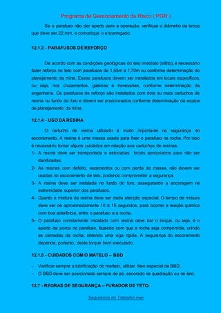 Programa de Gerenciamento de Risco ( PGR )
Segurança do Trabalho nwn
Se o parafuso não der aperto pare a operação, verifique o diâmetro da broca
que deve ser 22 mm, e comunique o encarregado.
12.1.3 - PARAFUSOS DE REFORÇO
De acordo com as condições geológicas do teto imediato (siltito), é necessário
fazer reforço no teto com parafusos de 1,55m a 1,70m ou conforme determinação do
planejamento da mina. Esses parafusos devem ser instalados em locais específicos,
ou seja, nos cruzamentos, galerias e travessões, conforme determinação da
engenharia. Os parafusos de reforço são instalados com dois ou mais cartuchos de
resina no fundo do furo e devem ser posicionados conforme determinação da equipe
de planejamento da mina.
12.1.4 - USO DA RESINA
O cartucho de resina utilizado é muito importante na segurança do
escoramento. A resina é uma massa usada para fixar o parafuso na rocha. Por isso
é necessário tomar alguns cuidados em relação aos cartuchos de resinas.
1- A resina deve ser transportada e estocadas locais apropriados para não ser
danificadas.
2- As resinas com defeito, vazamentos ou com perda de massa, não devem ser
usadas no escoramento de teto, podendo comprometer a segurança.
3- A resina deve ser instalada no fundo do furo, assegurando a ancoragem na
extremidade superior dos parafusos.
4- Quanto a mistura da resina deve ser dada atenção especial. O tempo de mistura
deve ser de aproximadamente 10 a 15 segundos, para ocorrer a reação química
com boa aderência, entre o parafuso e a rocha.
5- O parafuso corretamente instalado com resina deve dar o torque, ou seja, é o
aperto da porca no parafuso, fazendo com que a rocha seja comprimida, unindo
as camadas da rocha, obtendo uma viga rígida. A segurança do escoramento
depende, portanto, deste torque bem executado.
12.1.5 - CUIDADOS COM O MATELO – BBD
- Verificar sempre a lubrificação do martelo, utilizar óleo especial de BBD.
- O BBD deve ser posicionado sempre de pé, escorado na quadração ou no teto.
12.7 - REGRAS DE SEGURANÇA – FURADOR DE TETO.
 