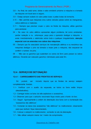 Programa de Gerenciamento de Risco ( PGR )
Segurança do Trabalho nwn
3.8 – Ao final, de cada turno, deixe o cabo enrolado próximo a máquina e a tomada
da máquina em local seco e seguro.
3.9 – Esteja sempre isolado do cabo pelas luvas e pelas botas de borracha.
3.10 – Não permita que máquinas e/ou outros veículos passe sobre as mangueiras,
cabos elétricos e materiais.
3.11 – Sempre que precisar cruzar o cabo na frente da máquina, utilize ganchos
para pendurar.
04 – No caso do cabo elétrico apresentar algum problema, tal como arrebentar,
perder isolação e ou enfumaçar, peça para o operador desligar a máquina e
avise imediatamente o eletricista sobre toda e qualquer irregularidade, atenção
especial com as emendas nos cabos das máquinas.
05 – Sempre que for executado serviços de manutenção elétrica e ou mecânica nas
máquinas desligar o pino da tomada e trazer junto a máquina, não esquecer de
conferir o numero do pino.
06 - Não use os ganchos que sustentam os canos de ferro para passar os cabos
elétricos. Deverão ser colocado ganchos individuais para este fim.
12.4 - SERVIÇO DE DETONAÇÃO:
12.4.1 - CARREGAMENTO DAS FRENTES DE SERVIÇO:
Só poderá ser iniciado depois que as frentes de serviço estejam
completamente furadas.
1.1– Verificar com o auxilio da espaceta, se todos os furos estão limpos
(desobstruídos).
1.2– Carregar todos os furos da rafa explosivos e acessórios.
1.3- Observar para que o cartucho escorvado fique virado para o fundo do furo.
1.4– Seguir rigorosamente a ordem de detonação dos furos com a numeração dos
“acessórios não elétricos”.
1.5– Conectar os tubos dos acessórios “não elétricos” no multiconector, observando
para que nenhum fique desconectado.
1.6– Colocar o estopim no multiconector, somente no ato da detonação.
1.7 - Não utilizar estopim menor de 1 metro de comprimento.
 