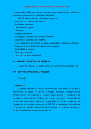Programa de Gerenciamento de Risco (PGR)
gerenciamento de Riscos ou sempre que necessário, quando houver mudança de
processo, de equipamento, maquinário, atividades.
O PGR deve contemplar os seguintes aspectos:
m altura, profundidade e espaços confinados;
1.4- ATIVIDADE PRINCIPAL DA EMPRESA
Aluguel de maquinas e equipamentos pata a indústria da construção civil.
1. 5 - SETORES AVALIADOS/ATIVIDADES
Produção
Atividade exercida no subsolo, compreendido como frente de serviços o
escoramento, topografia de subsolo, perfuração, detonação, carregamento do
minério através de máquinas e correias transportadoras e manutenção de
máquinas e equipamentos, divididos em, afiação de brocas manutenção de
perfuratrizes pneumática, oficina de recuperação de peças, mecânicos de
manutenção de correias, mecânicos de MT 700 e perfuratrizes hidrostáticas,
borracharia de subsolo, equipes de apoio formada por motorista de jeeps, e
equipe de ventilação (pedreiros e carpinteiros).
 