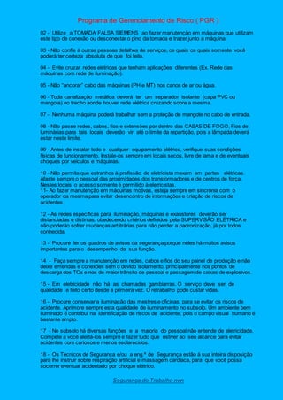 Programa de Gerenciamento de Risco ( PGR )
Segurança do Trabalho nwn
02 - Utilize a TOMADA FALSA SIEMENS ao fazer manutenção em máquinas que utilizam
este tipo de conexão ou desconectar o pino da tomada e trazer junto a máquina.
03 - Não confie à outras pessoas detalhes de serviços, os quais os quais somente você
poderá ter certeza absoluta de que foi feito.
04 - Evite cruzar redes elétricas que tenham aplicações diferentes (Ex. Rede das
máquinas com rede de iluminação).
05 - Não “ancorar” cabo das máquinas (PH e MT) nos canos de ar ou água.
06 - Toda canalização metálica deverá ter um separador isolante (capa PVC ou
mangote) no trecho aonde houver rede elétrica cruzando sobre a mesma.
07 - Nenhuma máquina poderá trabalhar sem a proteção de mangote no cabo de entrada.
08 - Não passe redes, cabos, fios e extensões por dentro das CASAS DE FOGO. Fios de
luminárias para tais locais deverão vir até o limite da repartição, pois a lâmpada deverá
estar neste limite.
09 - Antes de instalar todo e qualquer equipamento elétrico, verifique suas condições
físicas de funcionamento. Instale-os sempre em locais secos, livre de lama e de eventuais
choques por veículos e máquinas.
10 - Não permita que estranhos à profissão de eletricista mexam em partes elétricas.
Afaste sempre o pessoal das proximidades dos transformadores e de centros de força.
Nestes locais o acesso somente é permitido à eletricistas.
11- Ao fazer manutenção em máquinas motivas, esteja sempre em sincronia com o
operador da mesma para evitar desencontro de informações e criação de riscos de
acidentes.
12 - As redes específicas para iluminação, máquinas e exaustores deverão ser
distanciadas e distintas, obedecendo critérios definidos pela SUPERVISÃO ELÉTRICA e
não poderão sofrer mudanças arbitrárias para não perder a padronização, já por todos
conhecida.
13 - Procure ler os quadros de avisos da segurança porque neles há muitos avisos
importantes para o desempenho da sua função.
14 - Faça sempre a manutenção em redes, cabos e fios do seu painel de produção e não
deixe emendas e conexões sem o devido isolamento, principalmente nos pontos de
descarga dos TCs e nos de maior trânsito de pessoal e passagem de caixas de explosivos.
15 - Em eletricidade não há as chamadas gambiarras. O serviço deve ser de
qualidade e feito certo desde a primeira vez. O retrabalho pode custar vidas.
16 - Procure conservar a iluminação das mestres e oficinas, para se evitar os riscos de
acidente. Aprimore sempre esta qualidade de iluminamento no subsolo. Um ambiente bem
iluminado é contribui na identificação de riscos de acidente, pois o campo visual humano é
bastante amplo.
17 - No subsolo há diversas funções e a maioria do pessoal não entende de eletricidade.
Compete a você alertá-los sempre e fazer tudo que estiver ao seu alcance para evitar
acidentes com curiosos e menos esclarecidos.
18 - Os Técnicos de Segurança e/ou a eng.ª de Segurança estão à sua inteira disposição
para lhe instruir sobre respiração artificial e massagem cardíaca, para que você possa
socorrer eventual acidentado por choque elétrico.
 