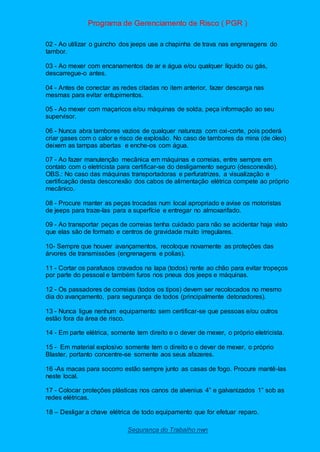 Programa de Gerenciamento de Risco ( PGR )
Segurança do Trabalho nwn
02 - Ao utilizar o guincho dos jeeps use a chapinha de trava nas engrenagens do
tambor.
03 - Ao mexer com encanamentos de ar e água e/ou qualquer líquido ou gás,
descarregue-o antes.
04 - Antes de conectar as redes citadas no item anterior, fazer descarga nas
mesmas para evitar entupimentos.
05 - Ao mexer com maçaricos e/ou máquinas de solda, peça informação ao seu
supervisor.
06 - Nunca abra tambores vazios de qualquer natureza com oxi-corte, pois poderá
criar gases com o calor e risco de explosão. No caso de tambores da mina (de óleo)
deixem as tampas abertas e enche-os com água.
07 - Ao fazer manutenção mecânica em máquinas e correias, entre sempre em
contato com o eletricista para certificar-se do desligamento seguro (desconexão).
OBS.: No caso das máquinas transportadoras e perfuratrizes, a visualização e
certificação desta desconexão dos cabos de alimentação elétrica compete ao próprio
mecânico.
08 - Procure manter as peças trocadas num local apropriado e avise os motoristas
de jeeps para traze-las para a superfície e entregar no almoxarifado.
09 - Ao transportar peças de correias tenha cuidado para não se acidentar haja visto
que elas são de formato e centros de gravidade muito irregulares.
10- Sempre que houver avançamentos, recoloque novamente as proteções das
árvores de transmissões (engrenagens e polias).
11 - Cortar os parafusos cravados na lapa (todos) rente ao chão para evitar tropeços
por parte do pessoal e também furos nos pneus dos jeeps e máquinas.
12 - Os passadores de correias (todos os tipos) devem ser recolocados no mesmo
dia do avançamento, para segurança de todos (principalmente detonadores).
13 - Nunca ligue nenhum equipamento sem certificar-se que pessoas e/ou outros
estão fora da área de risco.
14 - Em parte elétrica, somente tem direito e o dever de mexer, o próprio eletricista.
15 - Em material explosivo somente tem o direito e o dever de mexer, o próprio
Blaster, portanto concentre-se somente aos seus afazeres.
16 -As macas para socorro estão sempre junto as casas de fogo. Procure mantê-las
neste local.
17 - Colocar proteções plásticas nos canos de alvenius 4” e galvanizados 1” sob as
redes elétricas.
18 – Desligar a chave elétrica de todo equipamento que for efetuar reparo.
 