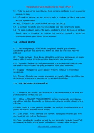 Programa de Gerenciamento de Risco ( PGR )
Segurança do Trabalho nwn
04 - Toda vez que sair de sua máquina, deixe a mesma desligada e com a caçamba
apoiada no chão.
05 - Comunique sempre ao seu superior todo e qualquer problema que estes
veículos apresentarem.
06 - NÃO É PERMITIDO DAR CARONA NESTES VEÍCULOS.
6.1 - O condutor do veículo será responsabilizado pelo não cumprimento desta.
6.2 - No caso de alguém subir e não querer obedecer a ordem de descer, o condutor
deverá parar e comunicar ao mesmo que somente colocará o veículo em
movimento depois que o faltoso deixar o mesmo.
13.2 - NORMAS GERAIS
01 – Cinto de segurança – Será de uso obrigatório, sempre que estiverem
executando qualquer obra acima de 3 metros de altura do solo e que não tiver
proteção.
02 – Protetor auricular – Será de uso obrigatório sempre que permanecer em locais
onde o ruído for acima do limite permitido determinado pela segurança.
03 – Capacete – Será de uso obrigatório sempre que estiverem em qualquer área
que tenha o risco de queda de qualquer material ou no pátio do lavador.
04 - Calçado – Obrigatório o uso de calçado fechado, inclusive os motoristas e
operadores.
05 – Roupas – Deverão usar roupas adequadas ao trabalho. Não é permitido o uso
de bermudas e permanecer sem camisa no seu local de trabalho.
13.3 - ELETRICISTAS DE SUPERFÍCIE.
01 - Mantenha seu armário, seu ferramental a seus equipamentos de teste em
perfeita ordem e prontos para uso.
02 - Utilize a TOMADA FALSA SIEMENS ao fazer manutenção em máquinas
que utilizam este tipo de conexão ou desconectar o pino da tomada e trazer junto a
máquina.
03 - Não confie à outras pessoas detalhes de serviços, os quais somente você
poderá ter certeza absoluta de que foi feito.
04 - Evite cruzar redes elétricas que tenham aplicações diferentes (ex. rede
das máquinas com rede de iluminação).
05 - Toda canalização metálica deverá ter um separador isolante (capa PVC
ou mangote) no trecho aonde houver rede elétrica cruzando sobre a mesma.
 