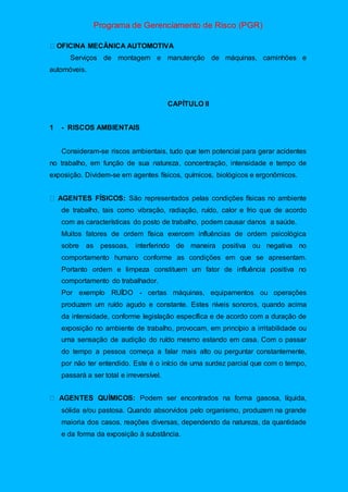 Programa de Gerenciamento de Risco (PGR)
OFICINA MECÂNICA AUTOMOTIVA
Serviços de montagem e manutenção de máquinas, caminhões e
automóveis.
CAPÍTULO II
1 - RISCOS AMBIENTAIS
Consideram-se riscos ambientais, tudo que tem potencial para gerar acidentes
no trabalho, em função de sua natureza, concentração, intensidade e tempo de
exposição. Dividem-se em agentes físicos, químicos, biológicos e ergonômicos.
São representados pelas condições físicas no ambiente
de trabalho, tais como vibração, radiação, ruído, calor e frio que de acordo
com as características do posto de trabalho, podem causar danos a saúde.
Muitos fatores de ordem física exercem influências de ordem psicológica
sobre as pessoas, interferindo de maneira positiva ou negativa no
comportamento humano conforme as condições em que se apresentam.
Portanto ordem e limpeza constituem um fator de influência positiva no
comportamento do trabalhador.
Por exemplo RUÍDO - certas máquinas, equipamentos ou operações
produzem um ruído agudo e constante. Estes níveis sonoros, quando acima
da intensidade, conforme legislação específica e de acordo com a duração de
exposição no ambiente de trabalho, provocam, em princípio a irritabilidade ou
uma sensação de audição do ruído mesmo estando em casa. Com o passar
do tempo a pessoa começa a falar mais alto ou perguntar constantemente,
por não ter entendido. Este é o início de uma surdez parcial que com o tempo,
passará a ser total e irreversível.
QUÍMICOS: Podem ser encontrados na forma gasosa, líquida,
sólida e/ou pastosa. Quando absorvidos pelo organismo, produzem na grande
maioria dos casos, reações diversas, dependendo da natureza, da quantidade
e da forma da exposição à substância.
 