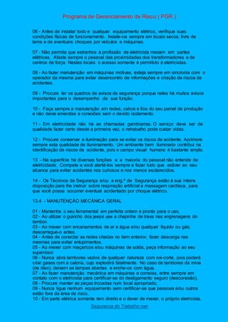 Programa de Gerenciamento de Risco ( PGR )
Segurança do Trabalho nwn
06 - Antes de instalar todo e qualquer equipamento elétrico, verifique suas
condições físicas de funcionamento. Instale-os sempre em locais secos, livre de
lama e de eventuais choques por veículos e máquinas.
07 - Não permita que estranhos à profissão de eletricista mexam em partes
elétricas. Afaste sempre o pessoal das proximidades dos transformadores e de
centros de força. Nestes locais o acesso somente é permitido à eletricistas.
08 - Ao fazer manutenção em máquinas motivas, esteja sempre em sincronia com o
operador da mesma para evitar desencontro de informações e criação de riscos de
acidentes.
09 - Procure ler os quadros de avisos da segurança porque neles há muitos avisos
importantes para o desempenho da sua função.
10 - Faça sempre a manutenção em redes, cabos e fios do seu painel de produção
e não deixe emendas e conexões sem o devido isolamento.
11 - Em eletricidade não há as chamadas gambiarras. O serviço deve ser de
qualidade fazer certo desde a primeira vez, o retrabalho pode custar vidas.
12 - Procure conservar a iluminação para se evitar os riscos de acidente. Aprimore
sempre esta qualidade de iluminamento. Um ambiente bem iluminado contribui na
identificação de riscos de acidente, pois o campo visual humano é bastante amplo.
13 - Na superfície há diversas funções e a maioria do pessoal não entende de
eletricidade. Compete a você alertá-los sempre e fazer tudo que estiver ao seu
alcance para evitar acidentes nos curiosos e nos menos esclarecidos.
14 - Os Técnicos de Segurança e/ou a eng.ª de Segurança estão à sua inteira
disposição para lhe instruir sobre respiração artificial e massagem cardíaca, para
que você possa socorrer eventual acidentado por choque elétrico.
13.4 - MANUTENÇÃO MECÂNICA GERAL
01 - Mantenha o seu ferramental em perfeita ordem e pronto para o uso.
02 - Ao utilizar o guincho dos jeeps use a chapinha de trava nas engrenagens do
tambor.
03 - Ao mexer com encanamentos de ar e água e/ou qualquer líquido ou gás,
descarregue-o antes.
04 - Antes de conectar as redes citadas no item anterior, fazer descarga nas
mesmas para evitar entupimentos.
05 - Ao mexer com maçaricos e/ou máquinas de solda, peça informação ao seu
supervisor.
06 - Nunca abra tambores vazios de qualquer natureza com oxi-corte, pois poderá
criar gases com a caloria, cujo explodirá fatalmente. No caso de tambores da mina
(de óleo), deixem as tampas abertas e enche-os com água.
07 - Ao fazer manutenção mecânica em máquinas e correias, entre sempre em
contato com o eletricista para certificar-se do desligamento seguro (desconexão).
08 - Procure manter as peças trocadas num local apropriado.
09 - Nunca ligue nenhum equipamento sem certificar-se que pessoas e/ou outros
estão fora da área de risco.
10 - Em parte elétrica somente tem direito e o dever de mexer, o próprio eletricista.
 